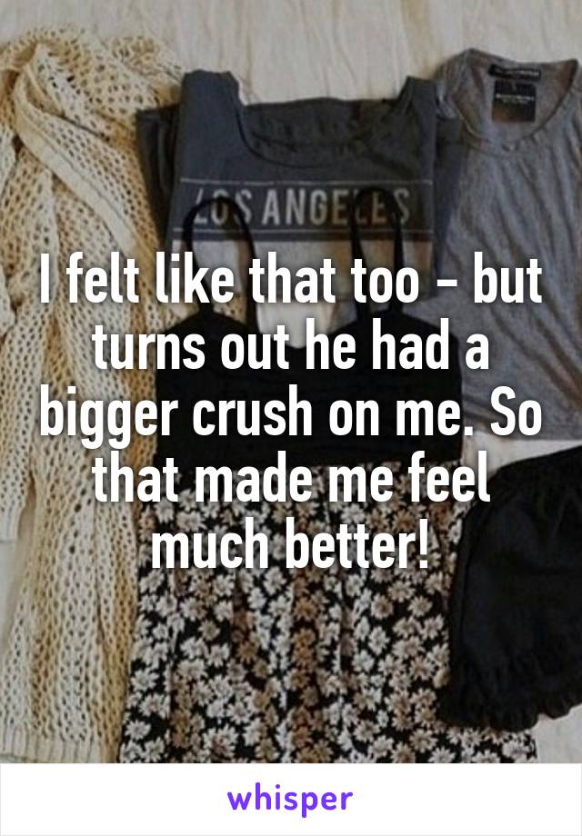I felt like that too - but turns out he had a bigger crush on me. So that made me feel much better!