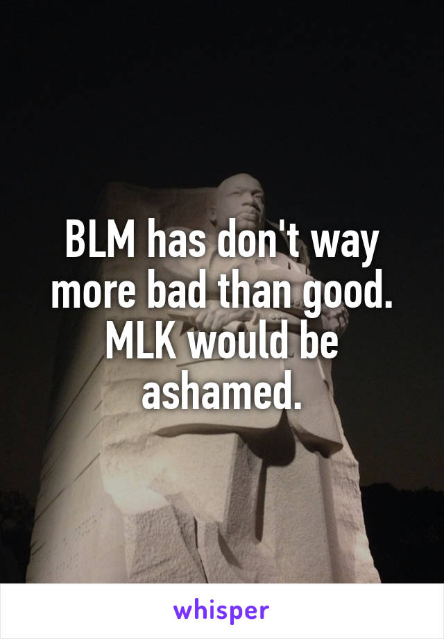 BLM has don't way more bad than good. MLK would be ashamed.