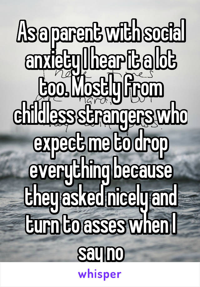 As a parent with social anxiety I hear it a lot too. Mostly from childless strangers who expect me to drop everything because they asked nicely and turn to asses when I say no