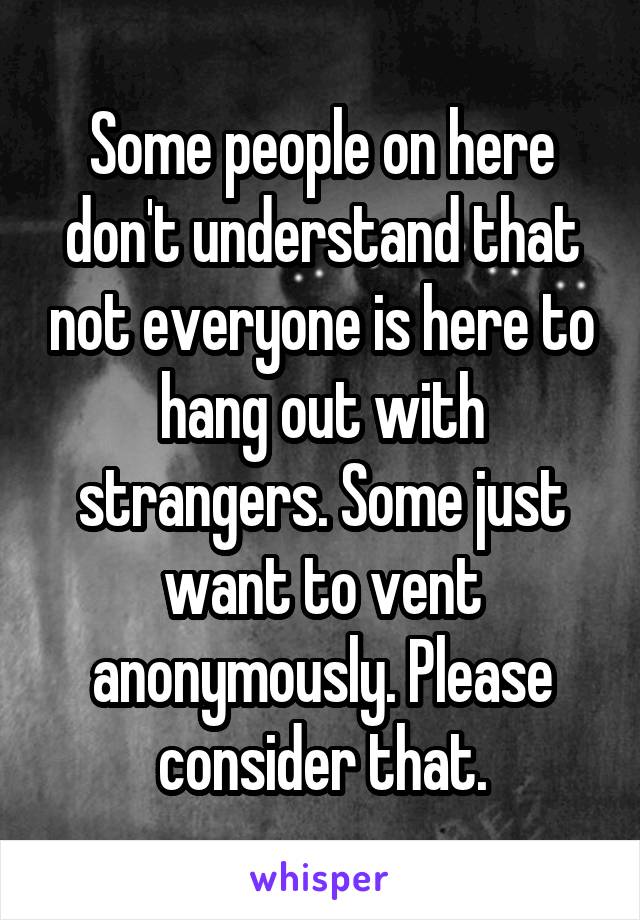 Some people on here don't understand that not everyone is here to hang out with strangers. Some just want to vent anonymously. Please consider that.