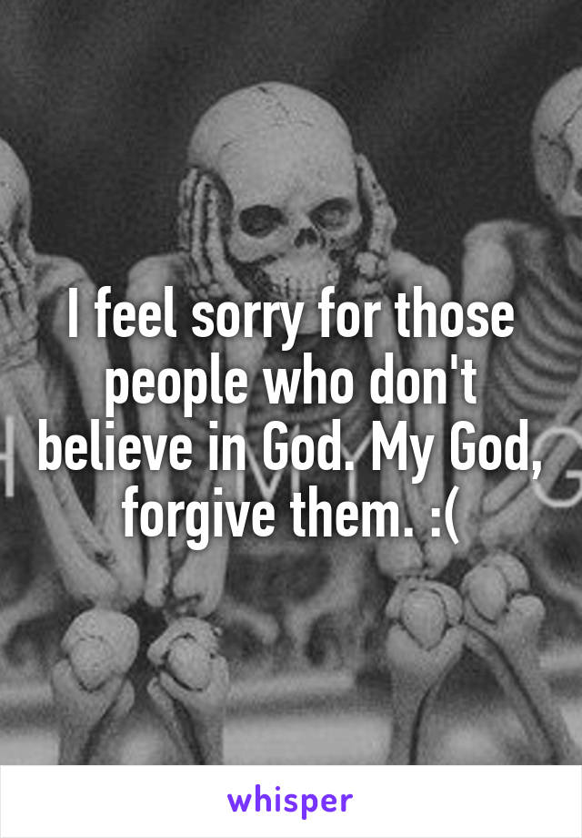 I feel sorry for those people who don't believe in God. My God, forgive them. :(