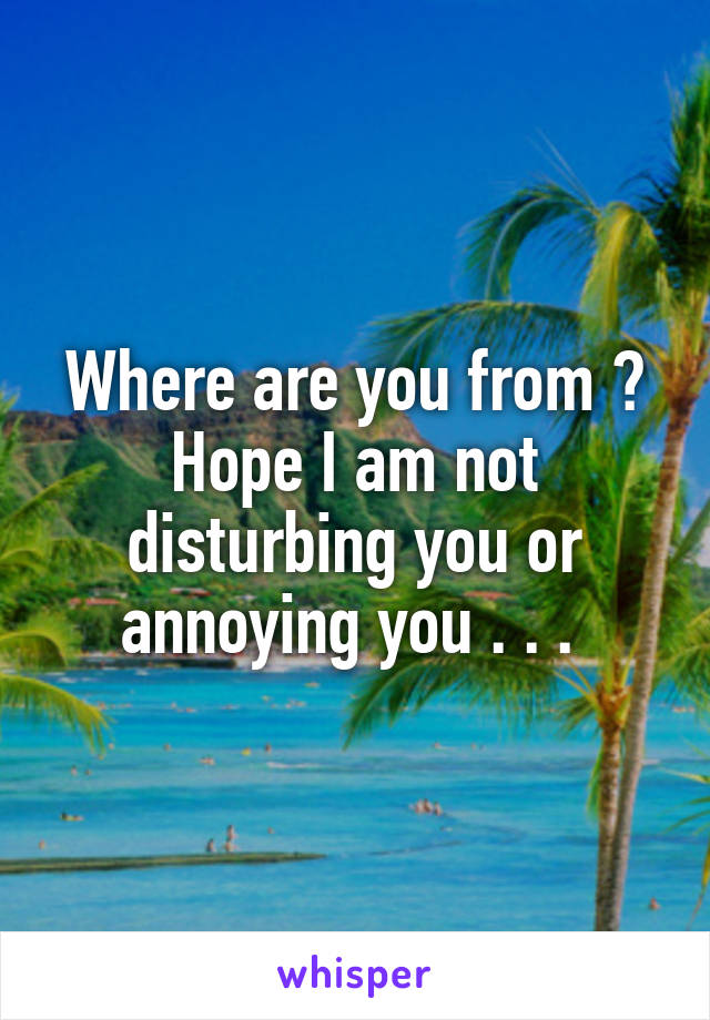 Where are you from ? Hope I am not disturbing you or annoying you . . . 