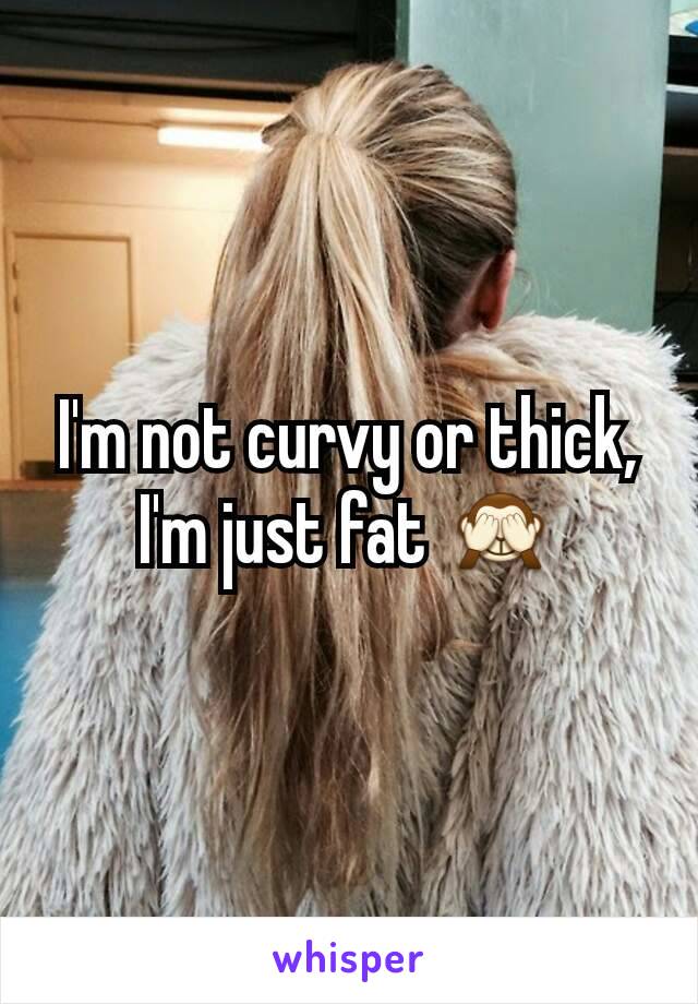 I'm not curvy or thick, I'm just fat 🙈