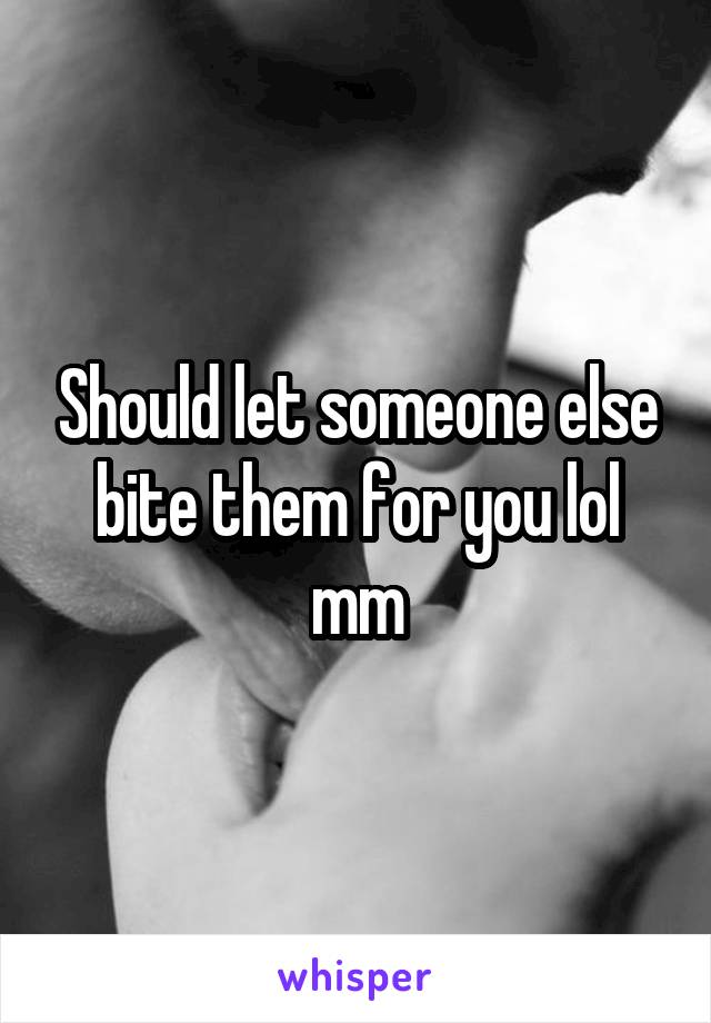 Should let someone else bite them for you lol mm