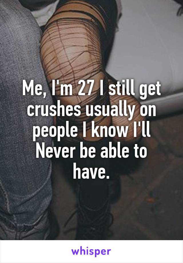 Me, I'm 27 I still get crushes usually on people I know I'll
Never be able to have.