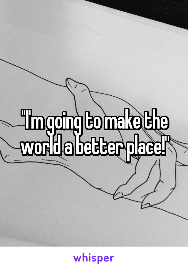 "I'm going to make the world a better place!"