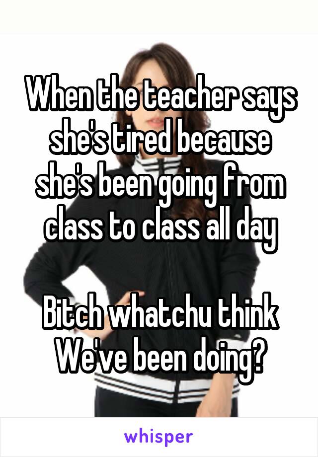 When the teacher says she's tired because she's been going from class to class all day

Bitch whatchu think We've been doing?