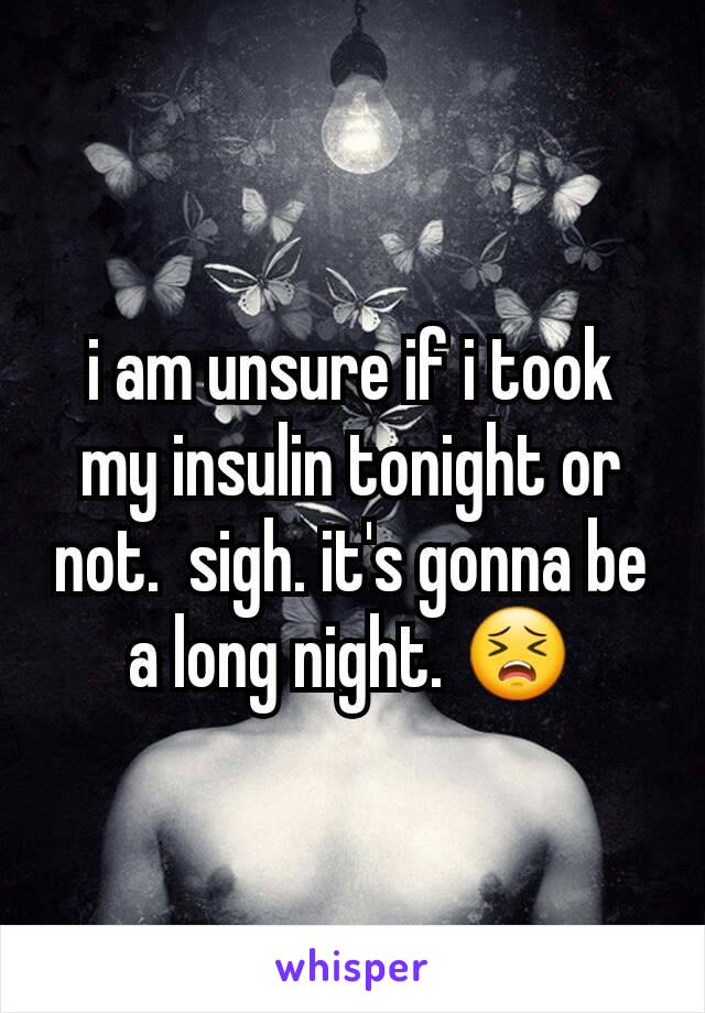 i am unsure if i took my insulin tonight or not.  sigh. it's gonna be a long night. 😣