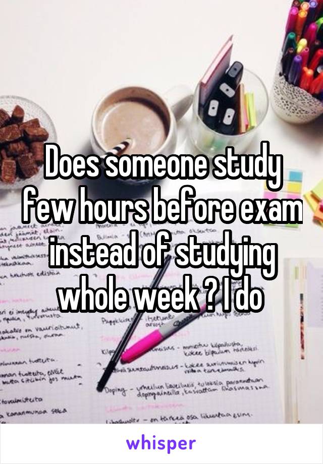 Does someone study few hours before exam instead of studying whole week ? I do 