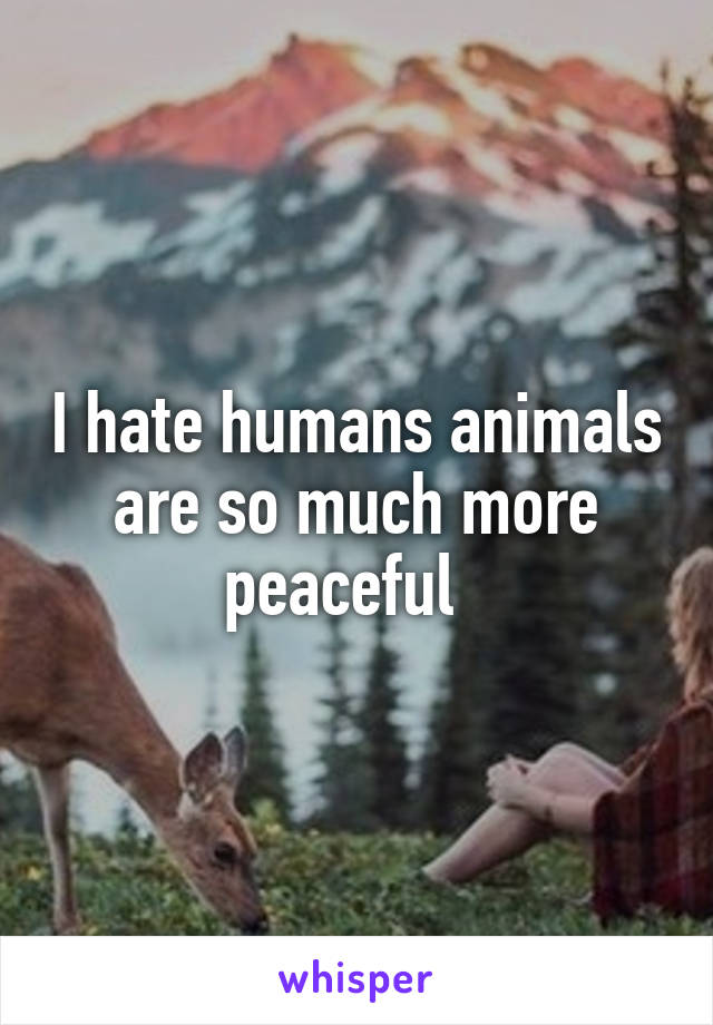 I hate humans animals are so much more peaceful  