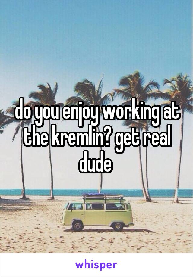 do you enjoy working at the kremlin? get real dude 