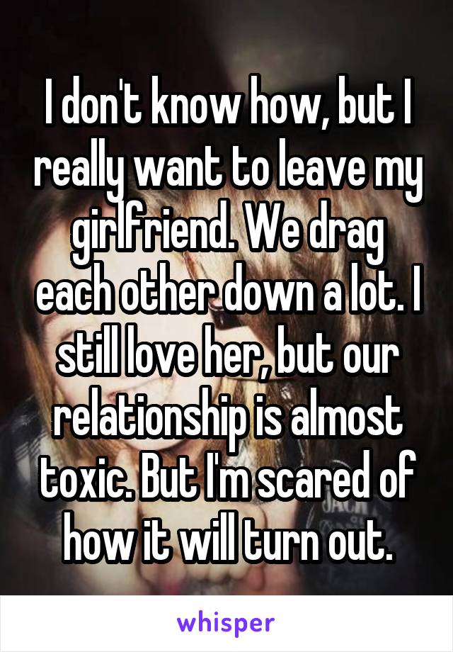 I don't know how, but I really want to leave my girlfriend. We drag each other down a lot. I still love her, but our relationship is almost toxic. But I'm scared of how it will turn out.