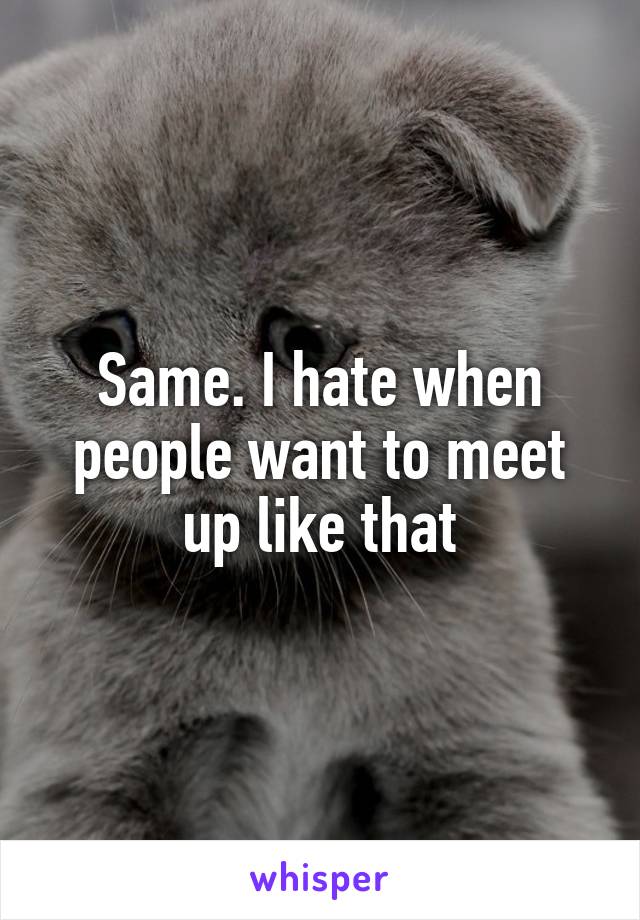 Same. I hate when people want to meet up like that