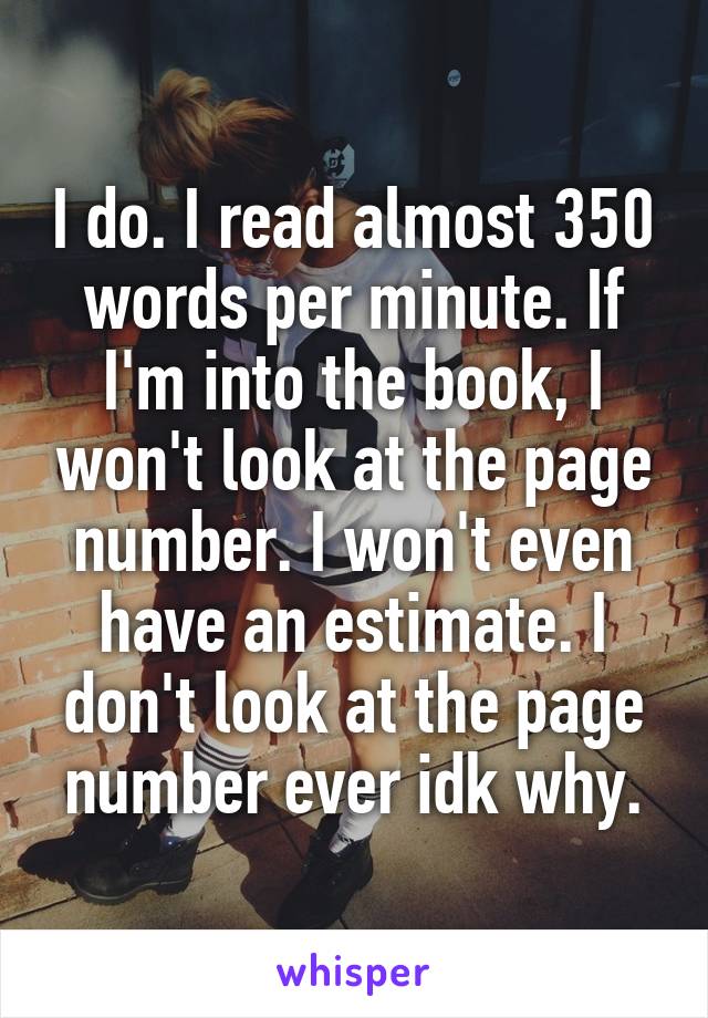I do. I read almost 350 words per minute. If I'm into the book, I won't look at the page number. I won't even have an estimate. I don't look at the page number ever idk why.