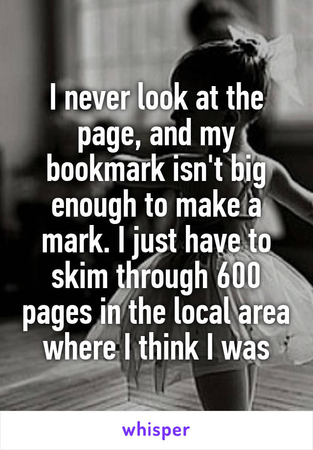 I never look at the page, and my bookmark isn't big enough to make a mark. I just have to skim through 600 pages in the local area where I think I was