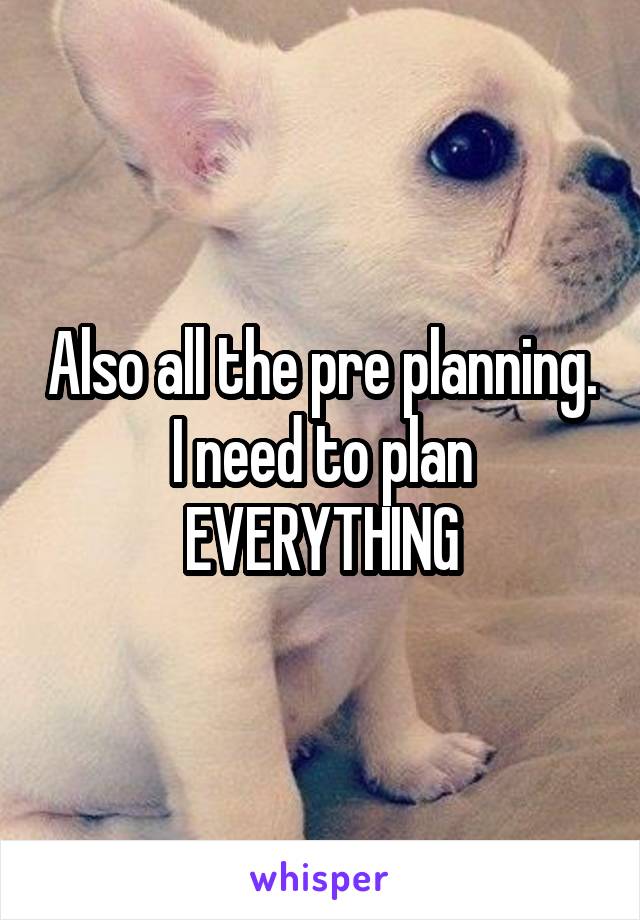 Also all the pre planning. I need to plan EVERYTHING