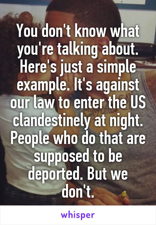 You don't know what you're talking about. Here's just a simple example. It's against our law to enter the US clandestinely at night. People who do that are supposed to be deported. But we don't.