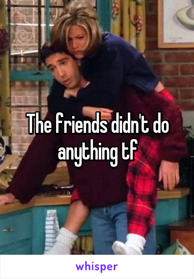 The friends didn't do anything tf