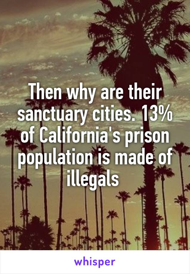 Then why are their sanctuary cities. 13% of California's prison population is made of illegals 