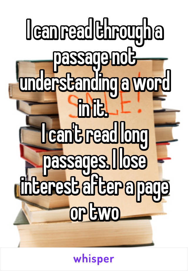 I can read through a passage not understanding a word in it. 
I can't read long passages. I lose interest after a page or two
