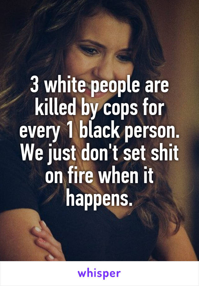 3 white people are killed by cops for every 1 black person. We just don't set shit on fire when it happens.