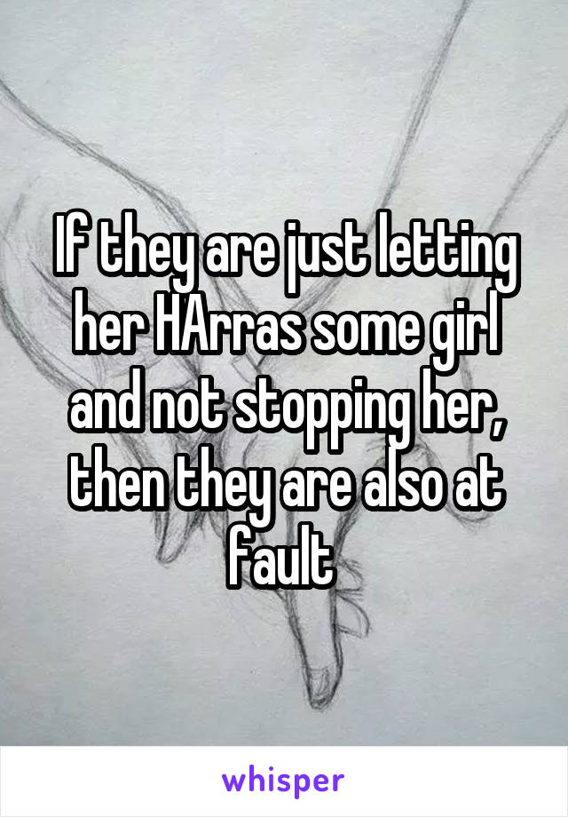 If they are just letting her HArras some girl and not stopping her, then they are also at fault 