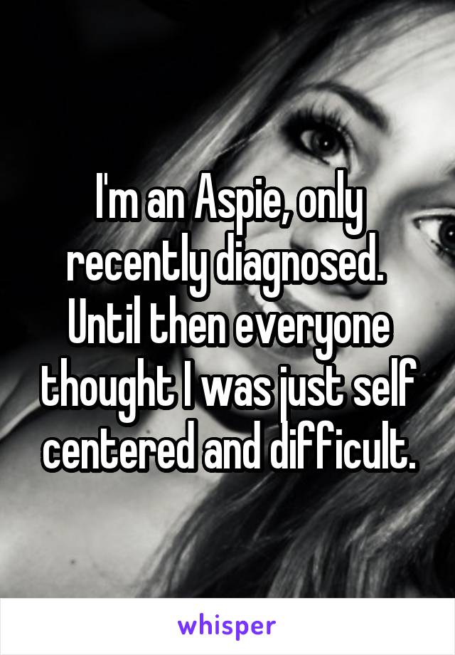 I'm an Aspie, only recently diagnosed.  Until then everyone thought I was just self centered and difficult.