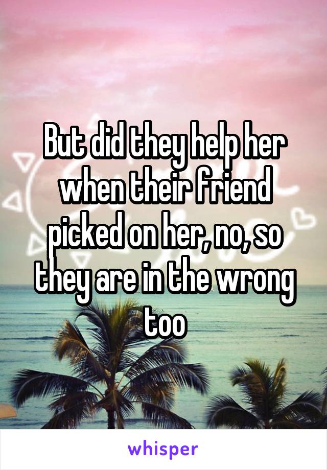 But did they help her when their friend picked on her, no, so they are in the wrong too