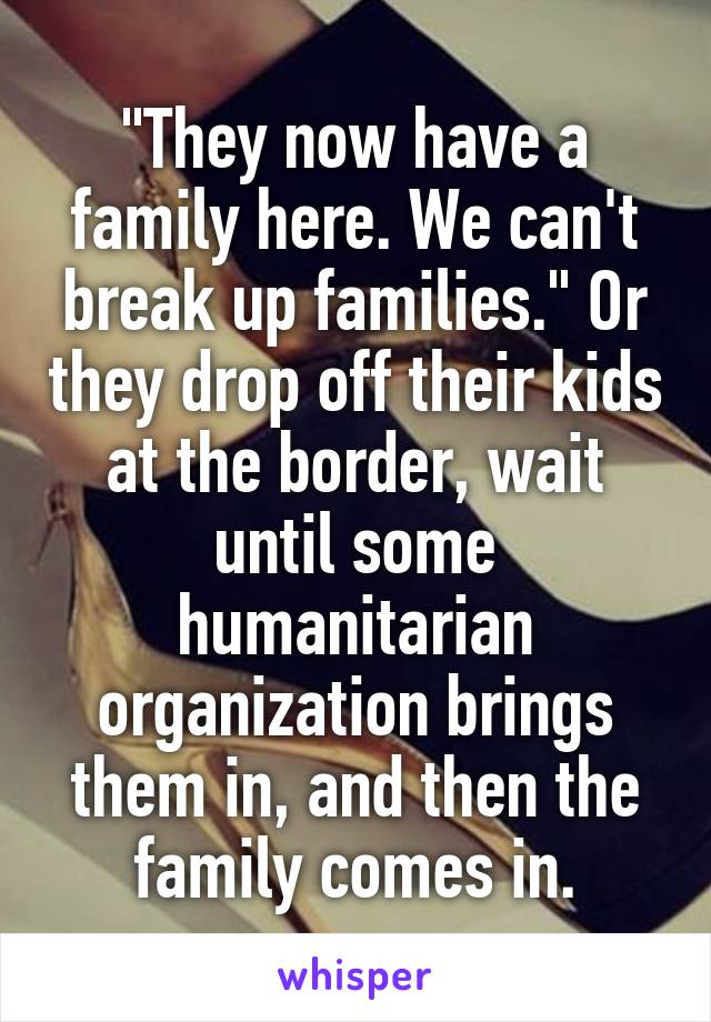 "They now have a family here. We can't break up families." Or they drop off their kids at the border, wait until some humanitarian organization brings them in, and then the family comes in.