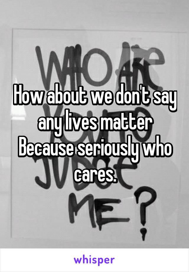 How about we don't say any lives matter
Because seriously who cares.