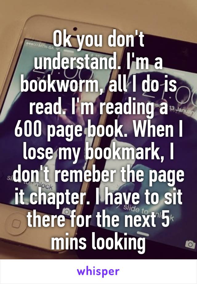 Ok you don't understand. I'm a bookworm, all I do is read. I'm reading a 600 page book. When I lose my bookmark, I don't remeber the page it chapter. I have to sit there for the next 5 mins looking