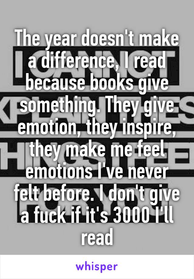 The year doesn't make a difference, I read because books give something. They give emotion, they inspire, they make me feel emotions I've never felt before. I don't give a fuck if it's 3000 I'll read