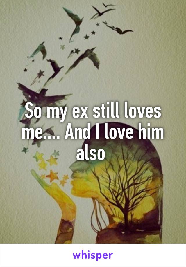 So my ex still loves me.... And I love him also 