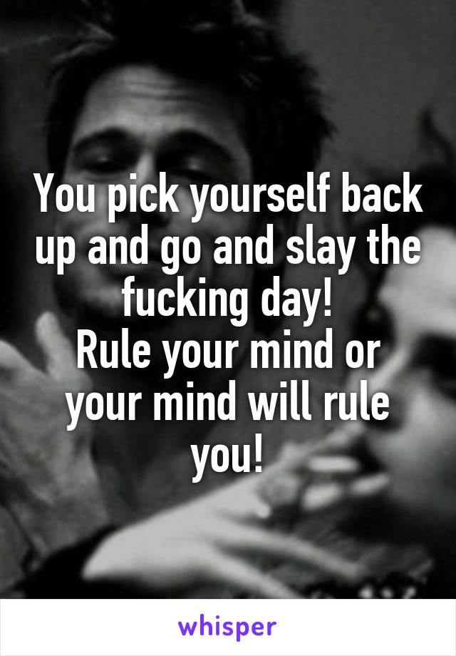 You pick yourself back up and go and slay the fucking day!
Rule your mind or your mind will rule you!