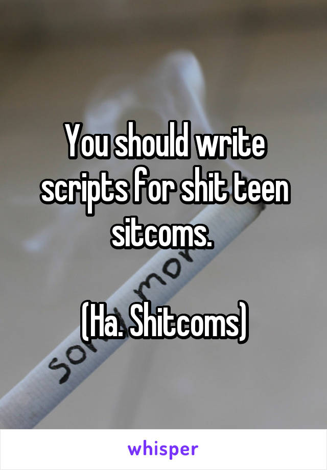 You should write scripts for shit teen sitcoms. 

(Ha. Shitcoms)