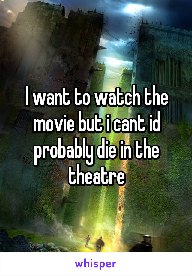 I want to watch the movie but i cant id probably die in the theatre