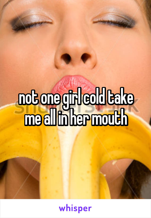 not one girl cold take me all in her mouth