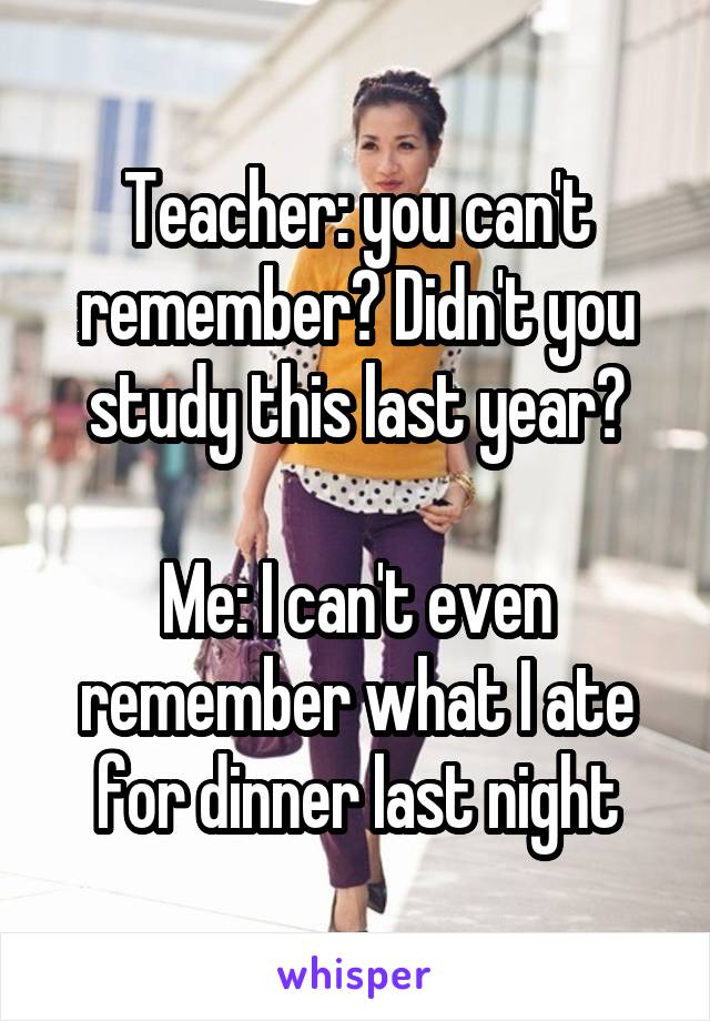 Teacher: you can't remember? Didn't you study this last year?

Me: I can't even remember what I ate for dinner last night