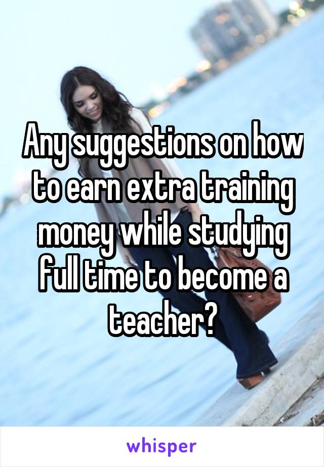 Any suggestions on how to earn extra training money while studying full time to become a teacher?