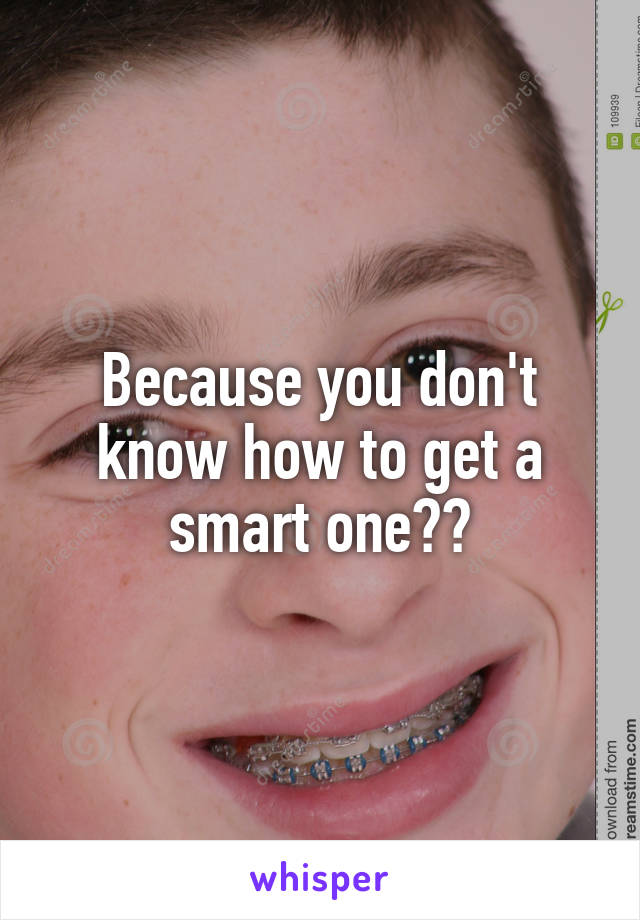 Because you don't know how to get a smart one??