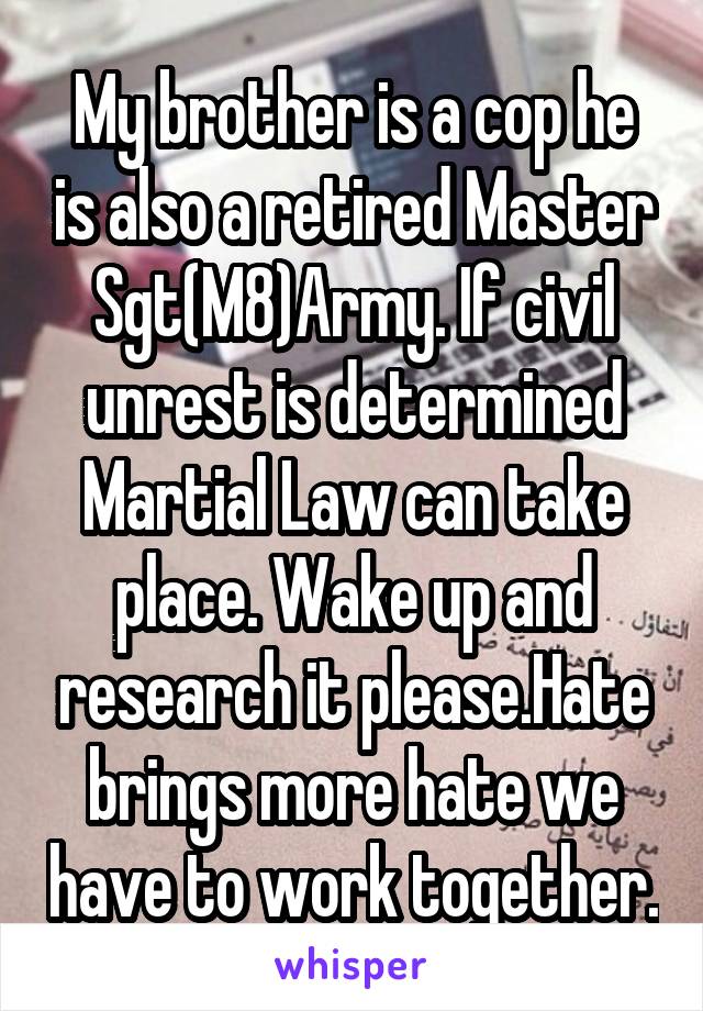 My brother is a cop he is also a retired Master Sgt(M8)Army. If civil unrest is determined Martial Law can take place. Wake up and research it please.Hate brings more hate we have to work together.