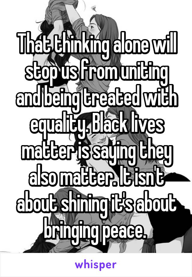 That thinking alone will stop us from uniting and being treated with equality. Black lives matter is saying they also matter. It isn't about shining it's about bringing peace. 