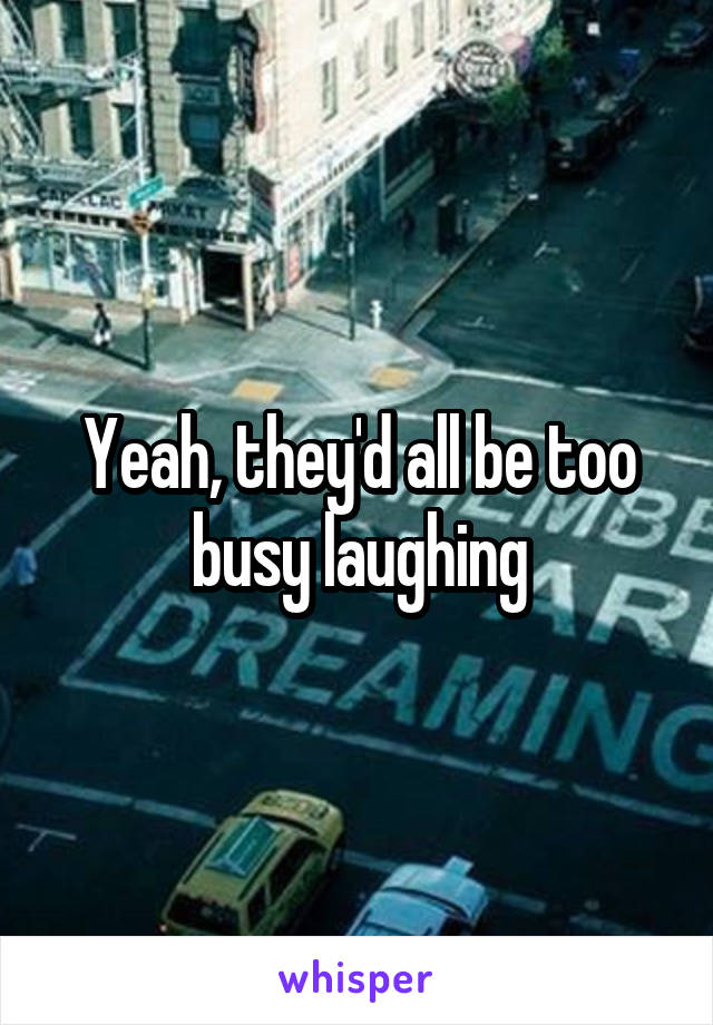 Yeah, they'd all be too busy laughing