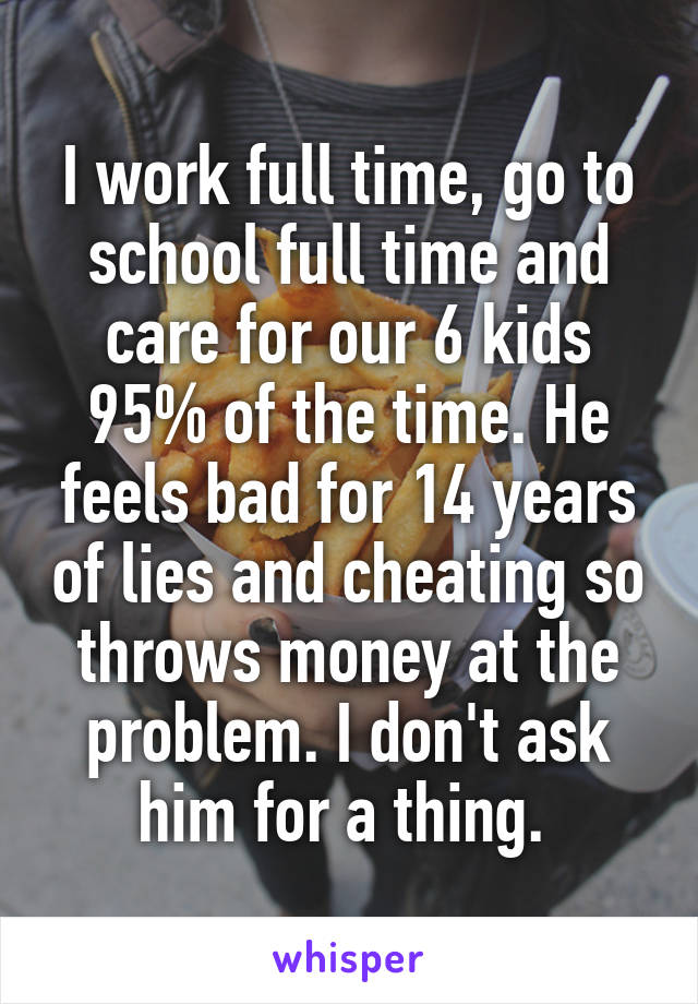 I work full time, go to school full time and care for our 6 kids 95% of the time. He feels bad for 14 years of lies and cheating so throws money at the problem. I don't ask him for a thing. 