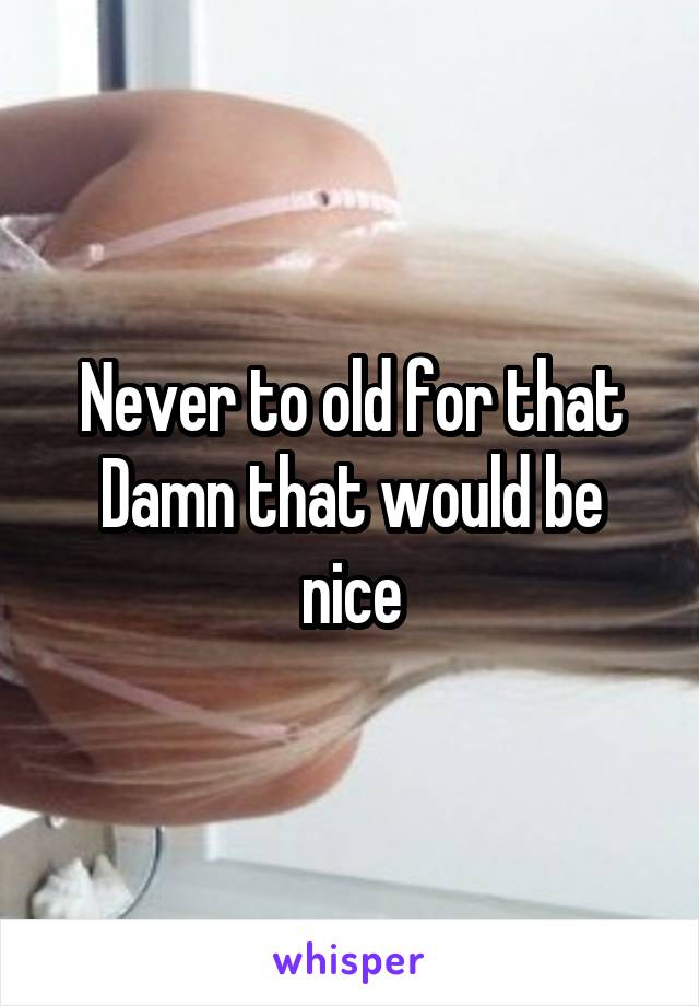 Never to old for that Damn that would be nice