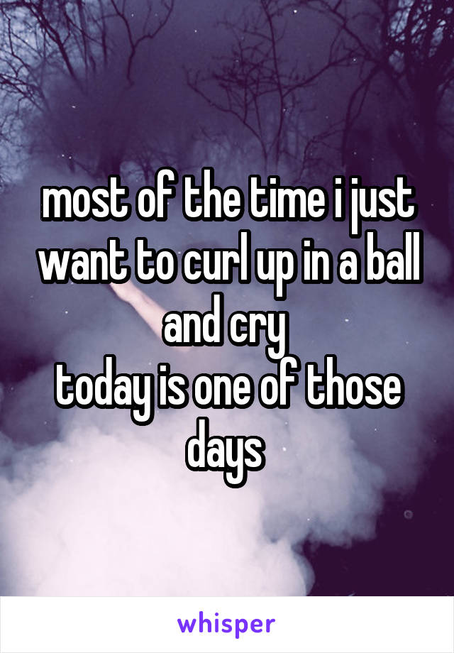 most of the time i just want to curl up in a ball and cry 
today is one of those days 