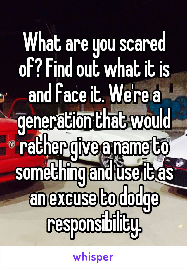 What are you scared of? Find out what it is and face it. We're a generation that would rather give a name to something and use it as an excuse to dodge responsibility.
