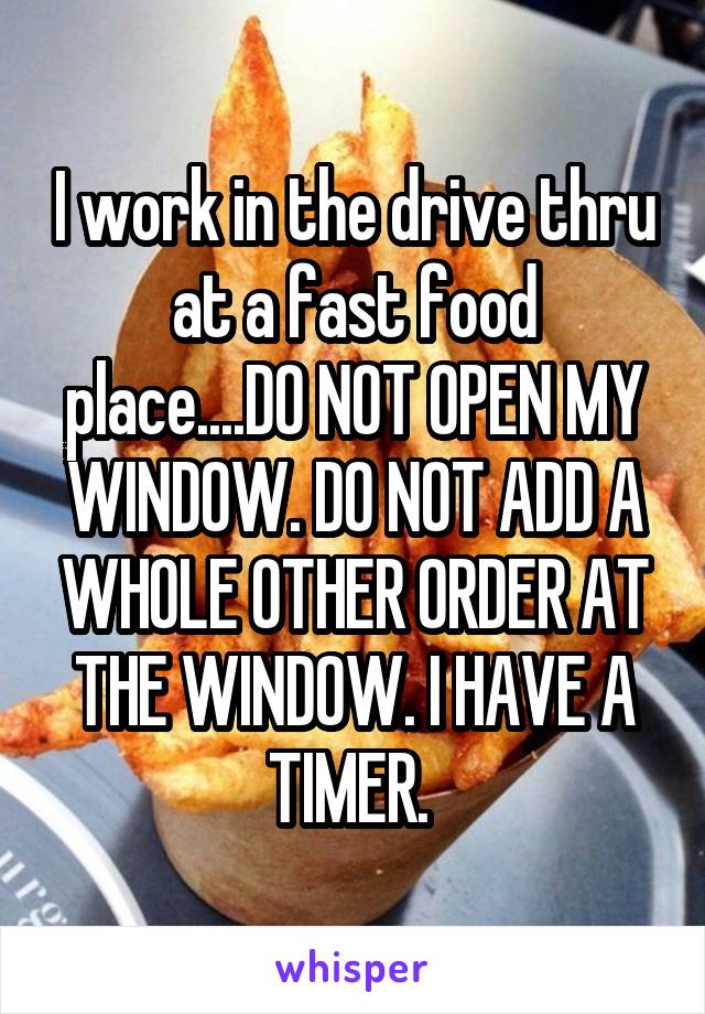 I work in the drive thru at a fast food place....DO NOT OPEN MY WINDOW. DO NOT ADD A WHOLE OTHER ORDER AT THE WINDOW. I HAVE A TIMER. 