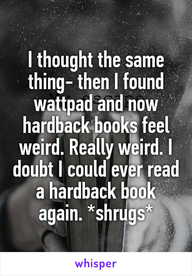 I thought the same thing- then I found wattpad and now hardback books feel weird. Really weird. I doubt I could ever read a hardback book again. *shrugs*