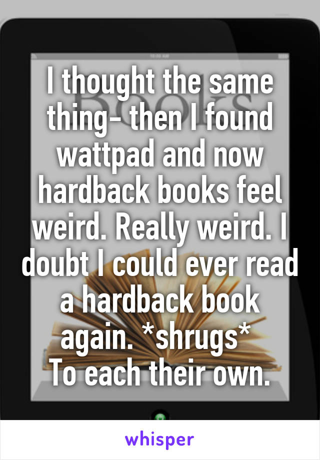 I thought the same thing- then I found wattpad and now hardback books feel weird. Really weird. I doubt I could ever read a hardback book again. *shrugs* 
To each their own.